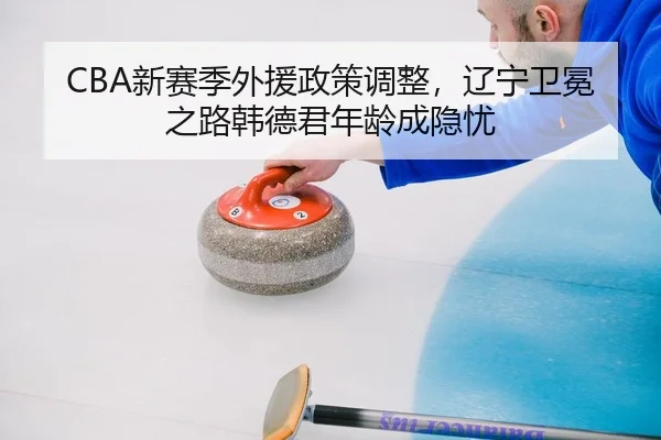 CBA新赛季外援政策调整，辽宁卫冕之路韩德君年龄成隐忧